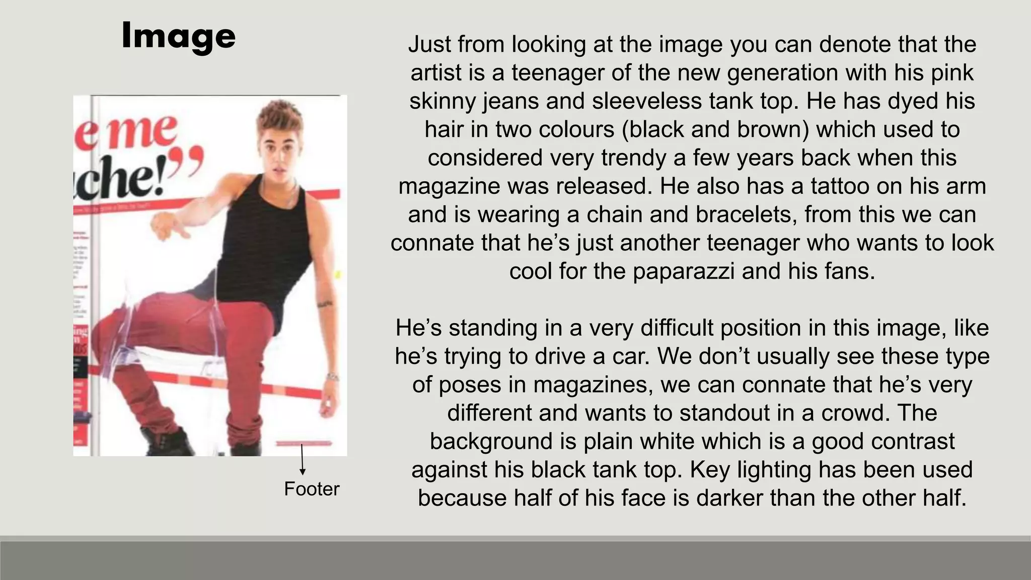 Image
Footer
Just from looking at the image you can denote that the
artist is a teenager of the new generation with his pink
skinny jeans and sleeveless tank top. He has dyed his
hair in two colours (black and brown) which used to
considered very trendy a few years back when this
magazine was released. He also has a tattoo on his arm
and is wearing a chain and bracelets, from this we can
connate that he’s just another teenager who wants to look
cool for the paparazzi and his fans.
He’s standing in a very difficult position in this image, like
he’s trying to drive a car. We don’t usually see these type
of poses in magazines, we can connate that he’s very
different and wants to standout in a crowd. The
background is plain white which is a good contrast
against his black tank top. Key lighting has been used
because half of his face is darker than the other half.
 