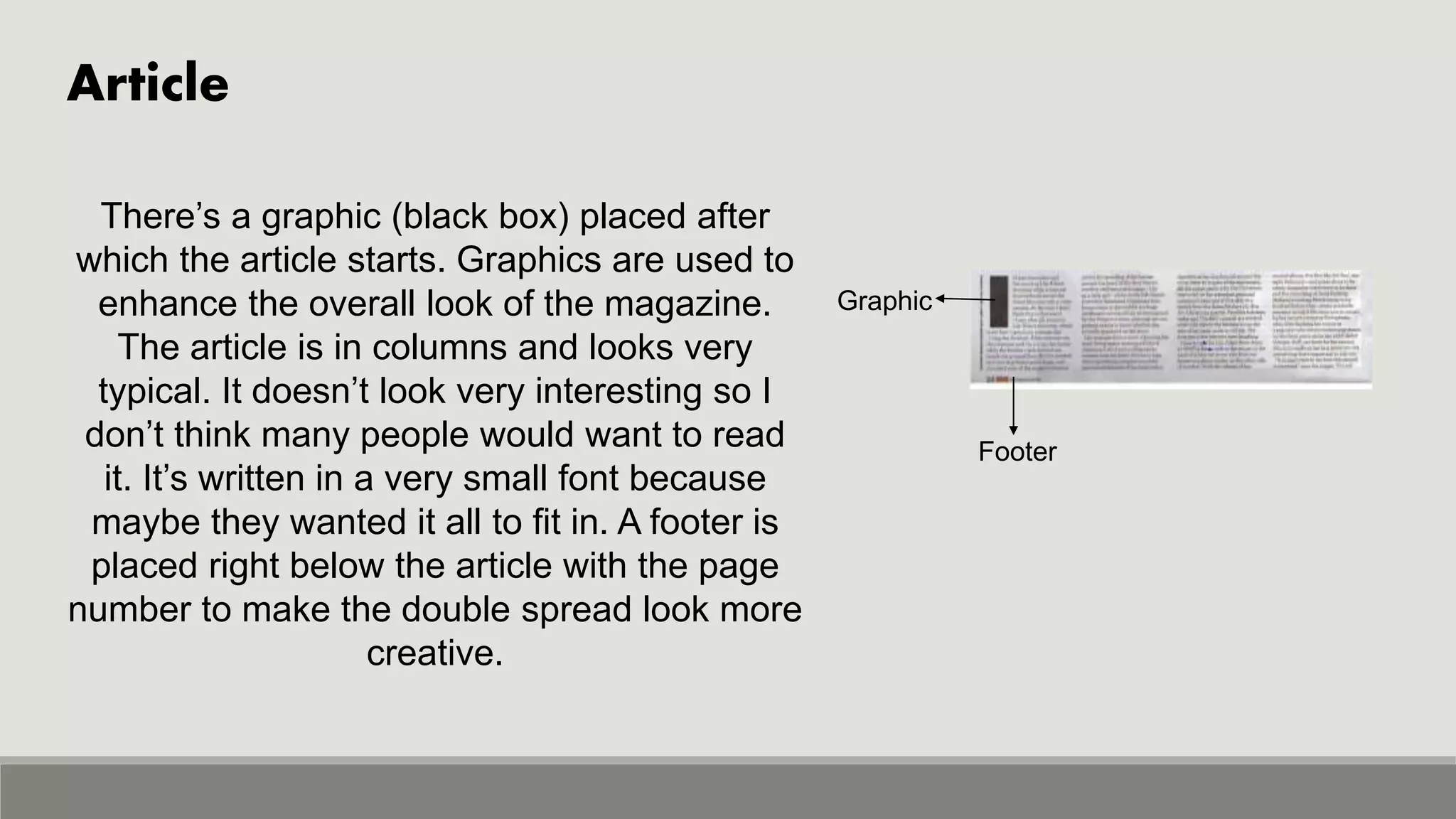 Article
Graphic
Footer
There’s a graphic (black box) placed after
which the article starts. Graphics are used to
enhance the overall look of the magazine.
The article is in columns and looks very
typical. It doesn’t look very interesting so I
don’t think many people would want to read
it. It’s written in a very small font because
maybe they wanted it all to fit in. A footer is
placed right below the article with the page
number to make the double spread look more
creative.
 