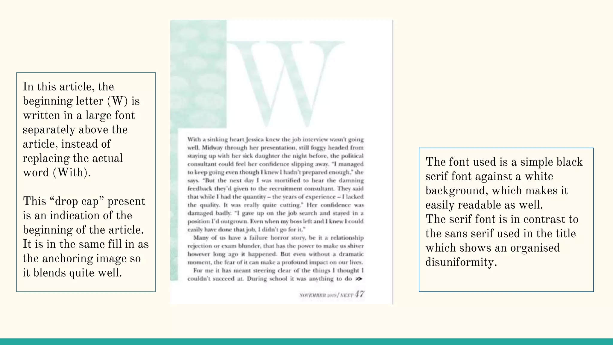 In this article, the
beginning letter (W) is
written in a large font
separately above the
article, instead of
replacing the actual
word (With).
This “drop cap” present
is an indication of the
beginning of the article.
It is in the same fill in as
the anchoring image so
it blends quite well.
The font used is a simple black
serif font against a white
background, which makes it
easily readable as well.
The serif font is in contrast to
the sans serif used in the title
which shows an organised
disuniformity.
 