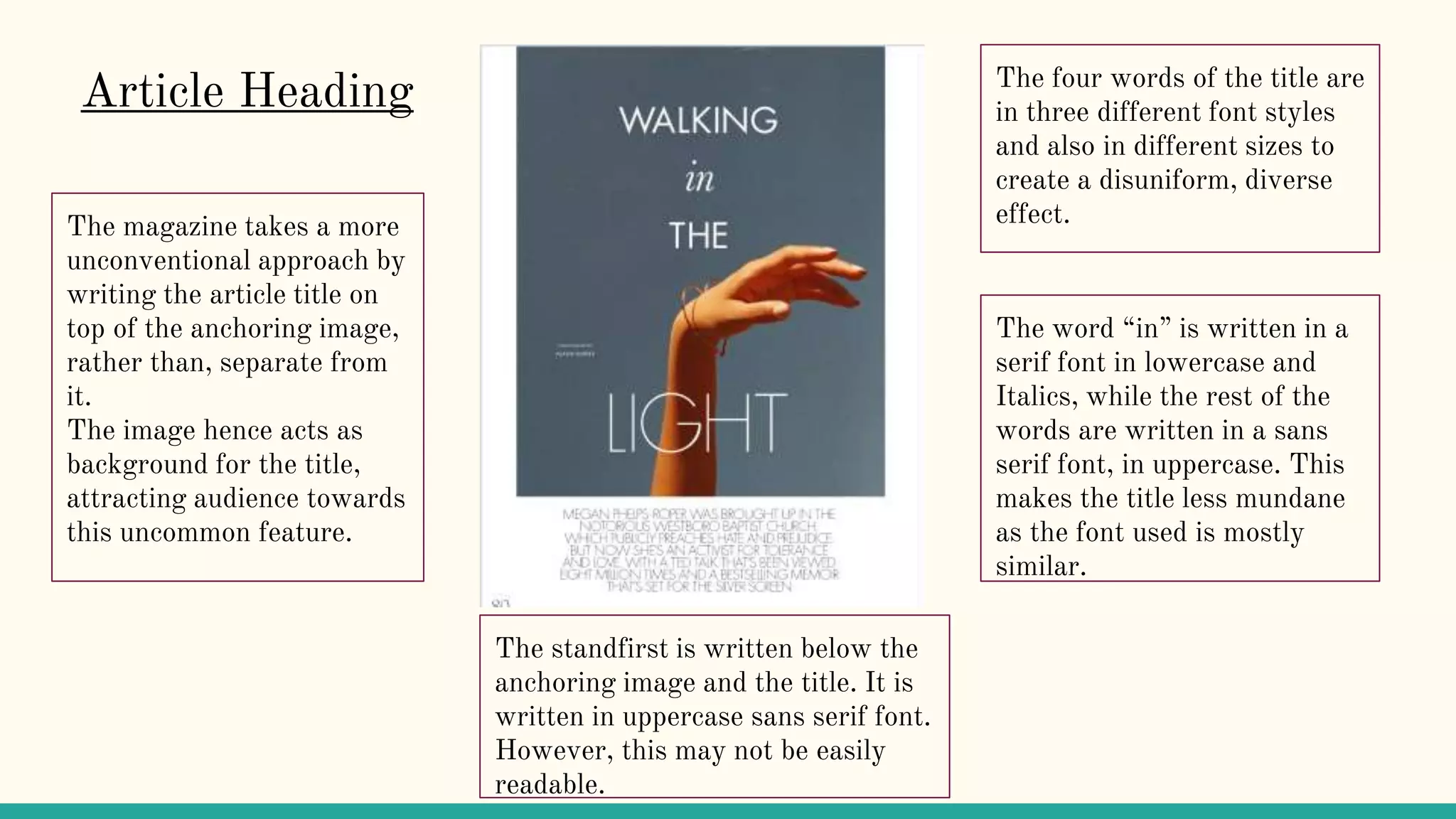 The magazine takes a more
unconventional approach by
writing the article title on
top of the anchoring image,
rather than, separate from
it.
The image hence acts as
background for the title,
attracting audience towards
this uncommon feature.
Article Heading The four words of the title are
in three different font styles
and also in different sizes to
create a disuniform, diverse
effect.
The word “in” is written in a
serif font in lowercase and
Italics, while the rest of the
words are written in a sans
serif font, in uppercase. This
makes the title less mundane
as the font used is mostly
similar.
The standfirst is written below the
anchoring image and the title. It is
written in uppercase sans serif font.
However, this may not be easily
readable.
 