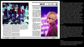 Images
This is an article from a unofficial K-Pop magazine featuring two
members from the boy band BTS. The first image is of the leader
of the group ‘Rapmonster’ sitting in a room surrounded by
mirrors and broken pieces of pottery/statues. The image links
back to BTS’s most recent music video for their hit ‘Blood, Sweat
and Tears’ so it allows the audience to make a subconscious link
between the two things. The room is dark but Rapmonster is
wearing bright coloured clothing (burgundy blazer and denim
jeans) which make him the centre of attention. Rapmonster is
squatting over in the middle of the image, once again
reinforcing his importance. His body posture portrays him as a
strong and fierce male and his piercing eyes are looking directly
at the camera, showing his masculinity. The other image is of
the visuals (face of the group) ’V’. His image is a mid-shot
focusing on his hair and eyes. The lit up words behind him give a
radiating glow to V and makes him looking enchanting. His
bright hair colour contrasts with the rest of the colour scheme
but this compliments it as he looks unique. His clothing is a little
less eye catching for the purposes of keeping the focus on V’s
face since he is known as being BTS’s visual and the best looking
member.
Page numbers
On every page of the magazine, the page numbers are written
at the top along with the date and the entertainment company
(agency) the featured artists are from. BTS’s agency is ‘Big Hit’
and it has been added to the article so that they can promote
their company and get future trainees to audition and join them
instead of other companies. I think this is a smart idea and it is
also a very typical thing that Korean agencies do. The K-Pop
industry is extremely competitive, not only in terms of the
artists’ popularity but the agencies are also just as important as
being among the top three puts the artist and the CEO in a good
position financially.
Columns
There are three columns used on the first page whereas on the
second page only one column has been added. This layout suits
the article overall as one image is landscape and the other is
portrait, adding more dimension to the pages.
 