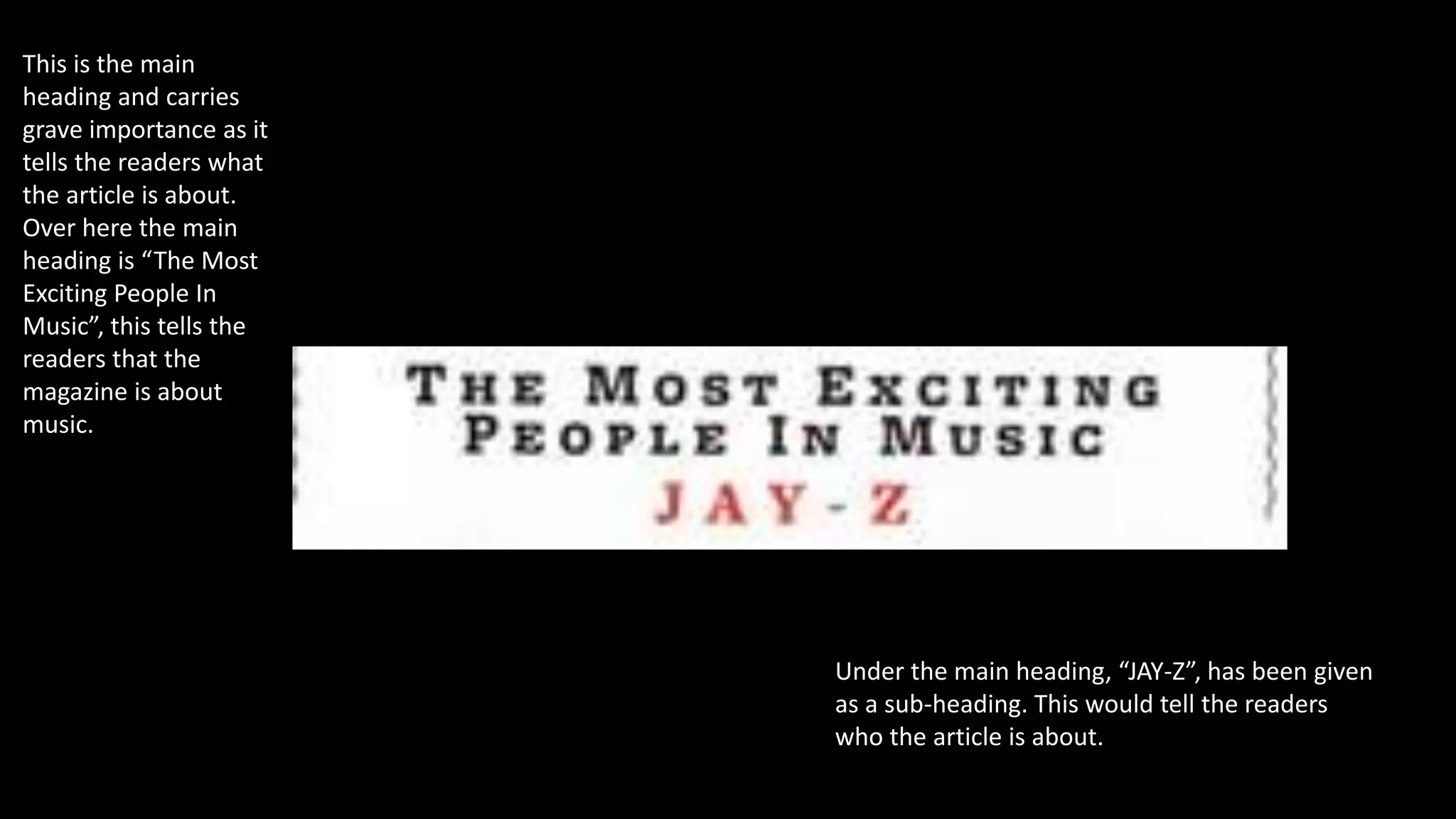 This is the main
heading and carries
grave importance as it
tells the readers what
the article is about.
Over here the main
heading is “The Most
Exciting People In
Music”, this tells the
readers that the
magazine is about
music.
Under the main heading, “JAY-Z”, has been given
as a sub-heading. This would tell the readers
who the article is about.
 