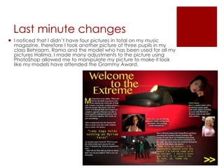 Last minute changes
 I noticed that I didn’t have four pictures in total on my music
magazine, therefore I took another picture of three pupils in my
class Behraam, Rama and the model who has been used for all my
pictures Halima. I made many adjustments to the picture using
PhotoShop allowed me to manipulate my picture to make it look
like my models have attended the Grammy Award.
 