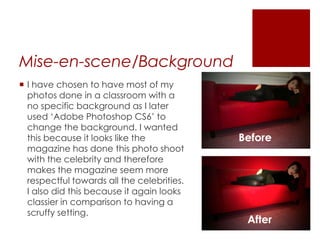 Mise-en-scene/Background
 I have chosen to have most of my
photos done in a classroom with a
no specific background as I later
used ‘Adobe Photoshop CS6’ to
change the background. I wanted
this because it looks like the
magazine has done this photo shoot
with the celebrity and therefore
makes the magazine seem more
respectful towards all the celebrities.
I also did this because it again looks
classier in comparison to having a
scruffy setting.
Before
After
 