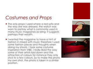 Costumes and Props
 The only props I used where a red sofa and
the way she was dressed, the watch was
worn to portray what is commonly used in
many music magazines as bling- it suggests
perhaps their wealth.
 I wanted the magazine to have a hint of
fashion in mixed with music therefore I used
some fashion pieces and thoughts when
doing my shoots. I took some costume
inspiration from VIBE, I really liked the way
some of their artists laid down and the
attraction of colours for instance they only
stick to a few colours. So to make the photo
my own shot, the photo is taken in a similar
position.
 