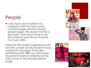 People
 I only have one model in my
magazine with the front cover,
contents page and the double
spread page. The reason for this is
because I want each issue to be
like a tribute and honour towards
my music artist.
However the whole magazine would
not only consist of one model if it was
made with all pages. This is also
something that VIBE has, they have
the same model or celebrity on the
front cover as the double spread
page.
 