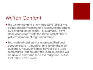 Written Content
 The written content of my magazine follows the
codes and conventions of a real music magazine
by covering similar topics. For example, I have
done an interview with the same kind of chatty,
yet formal mode of register and tone.
 The mode of address has been specified and
considered, so it would suit and target the main
audience. However, it does have a quite wide
grammar so that not only the ideal audience will
be able to enjoy and read the magazine- but so
that others can as well.
 