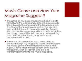 Music Genre and How Your
Magazine Suggest It
 The genre of my music magazine is RnB. It is quite
formal and the codes and contentions are mostly
seen through the photos and the language used.
E.g. the costume and props such as the dressing
and watch this could be a wide variety of music.
Also the double page spread has a quite seductive
and toned down style to it, this may be something
that ‘VIBE’ or other music magazines would
consider and include.
 These are all conventions that I have dried to
portray through my magazine shows and represent
the music genre of the magazine (which is RnB).
Again, I have taken the ideas from other types of
magazines, such as fashion and put and
transformed them into the music magazine.
 