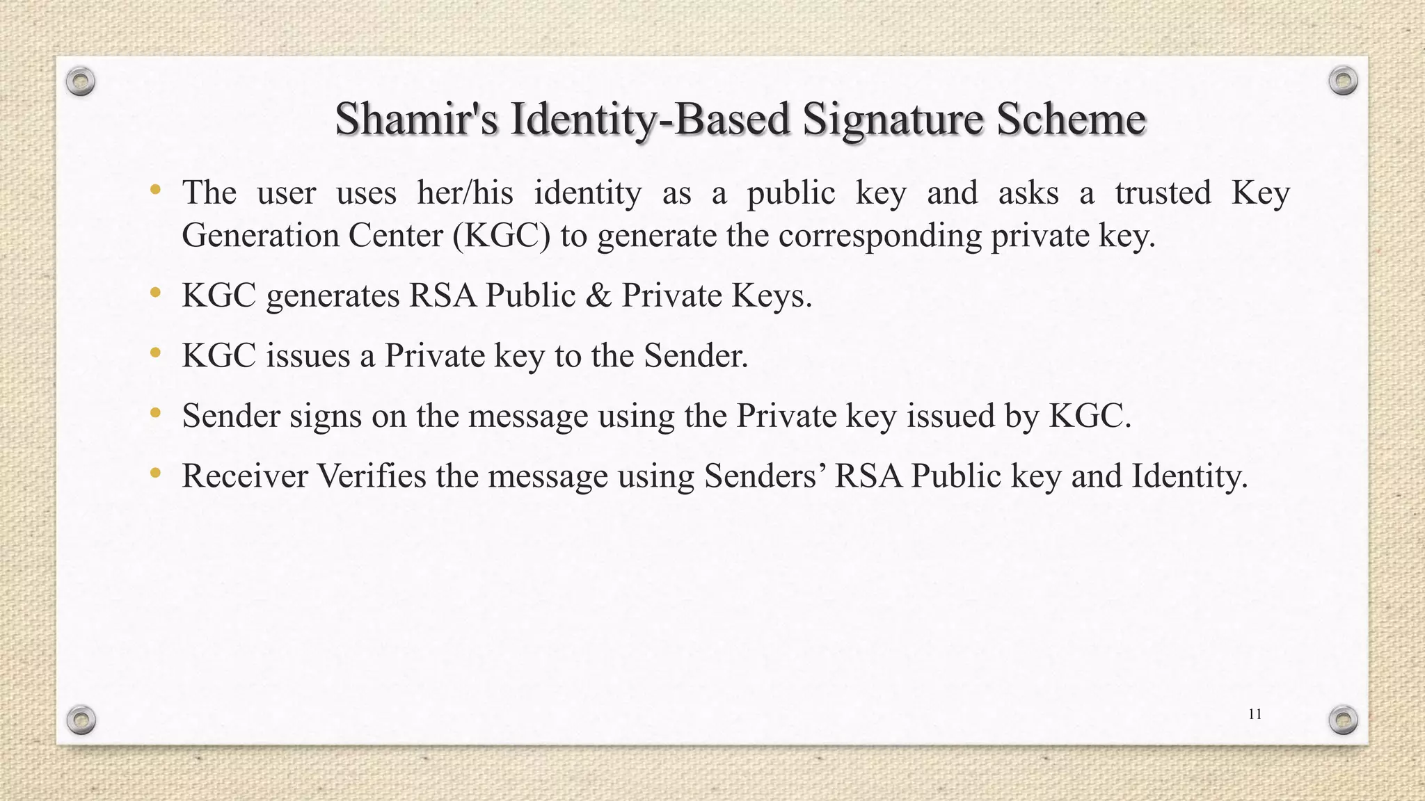 Shamir's Identity-Based Signature Scheme
• The user uses her/his identity as a public key and asks a trusted Key
Generation Center (KGC) to generate the corresponding private key.

•
•
•
•

KGC generates RSA Public & Private Keys.

KGC issues a Private key to the Sender.
Sender signs on the message using the Private key issued by KGC.
Receiver Verifies the message using Senders’ RSA Public key and Identity.

11

 