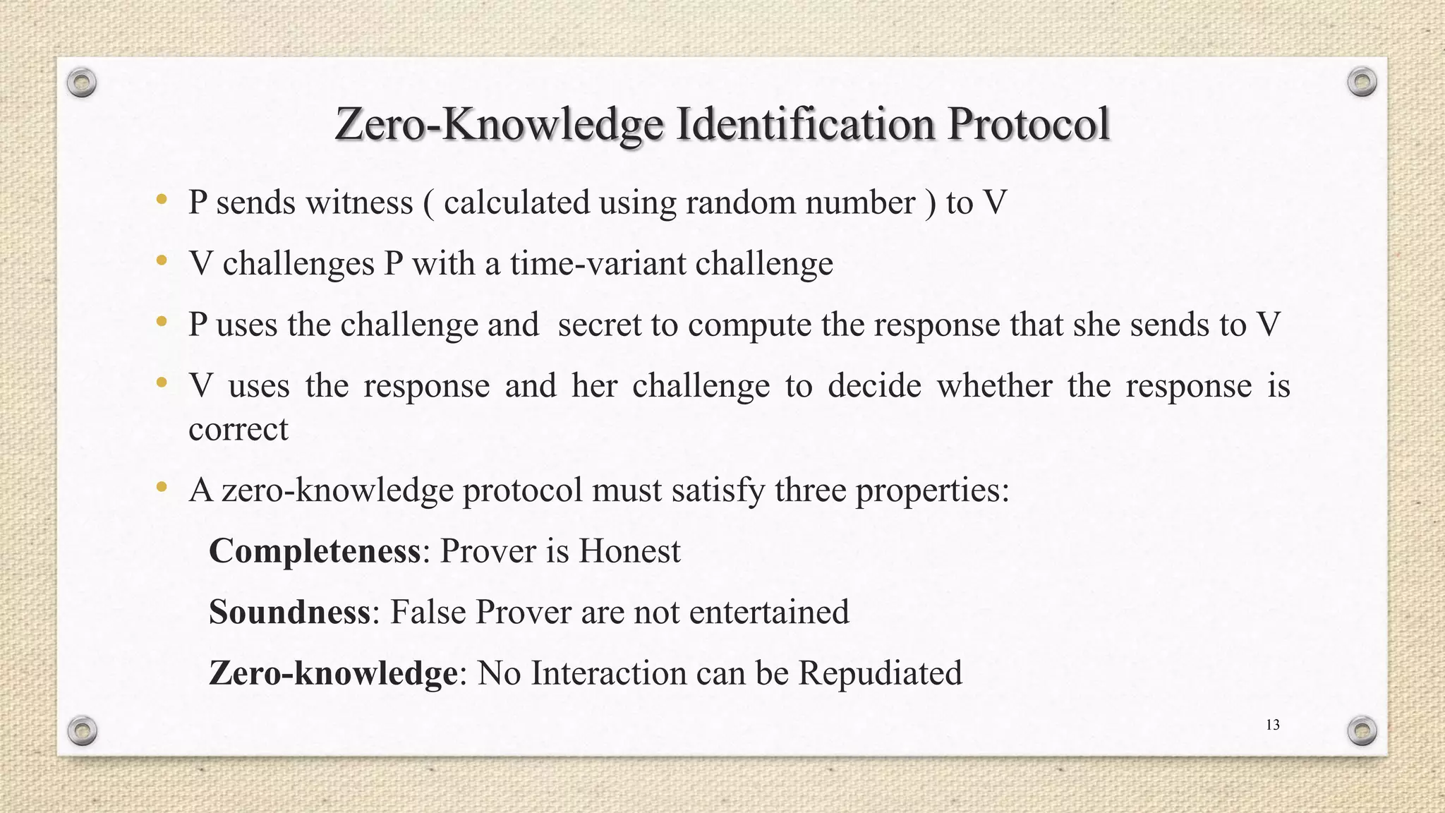 Zero-Knowledge Identification Protocol
•
•
•
•

P sends witness ( calculated using random number ) to V
V challenges P with a time-variant challenge

P uses the challenge and secret to compute the response that she sends to V
V uses the response and her challenge to decide whether the response is
correct

• A zero-knowledge protocol must satisfy three properties:
Completeness: Prover is Honest
Soundness: False Prover are not entertained

Zero-knowledge: No Interaction can be Repudiated
13

 