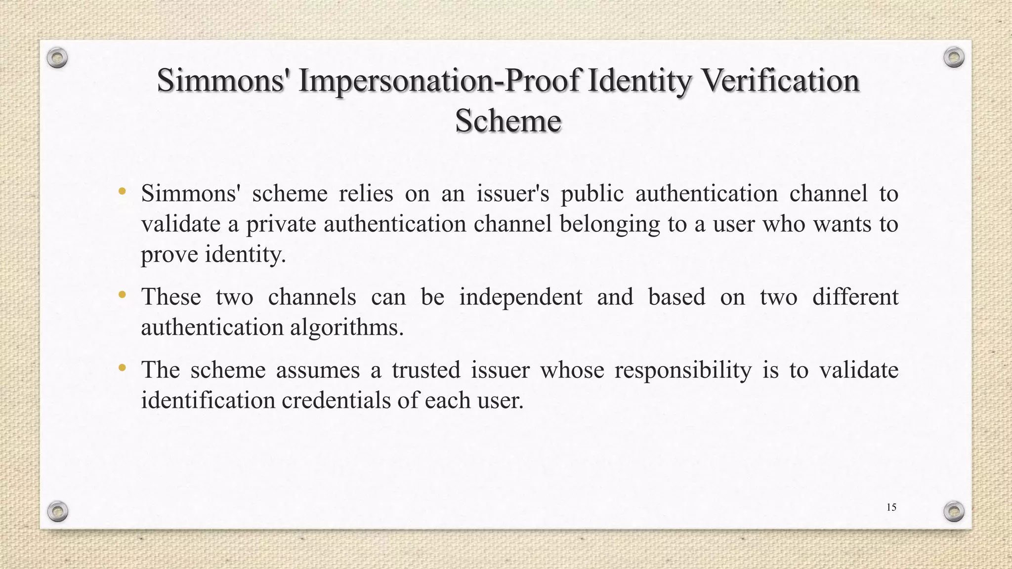 Simmons' Impersonation-Proof Identity Verification
Scheme
• Simmons' scheme relies on an issuer's public authentication channel to
validate a private authentication channel belonging to a user who wants to
prove identity.

• These two channels can be independent and based on two different
authentication algorithms.

• The scheme assumes a trusted issuer whose responsibility is to validate
identification credentials of each user.

15

 