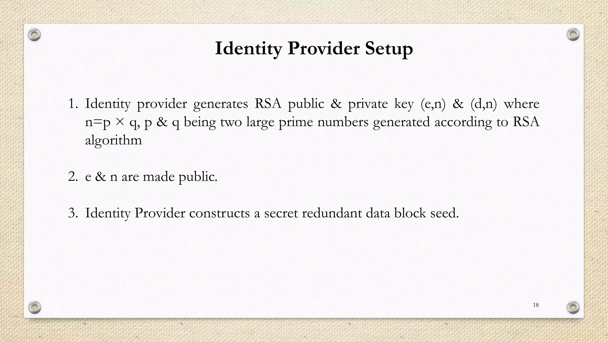 Identity Provider Setup
1. Identity provider generates RSA public & private key (e,n) & (d,n) where
n=p × q, p & q being two large prime numbers generated according to RSA
algorithm
2. e & n are made public.
3. Identity Provider constructs a secret redundant data block seed.

18

 