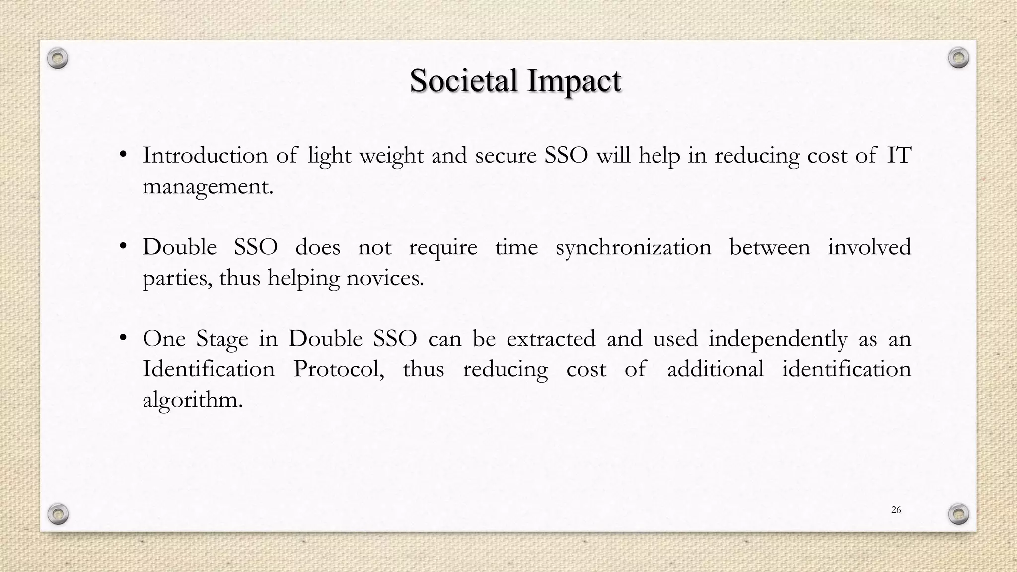 Societal Impact
• Introduction of light weight and secure SSO will help in reducing cost of IT
management.
• Double SSO does not require time synchronization between involved
parties, thus helping novices.
• One Stage in Double SSO can be extracted and used independently as an
Identification Protocol, thus reducing cost of additional identification
algorithm.

26

 