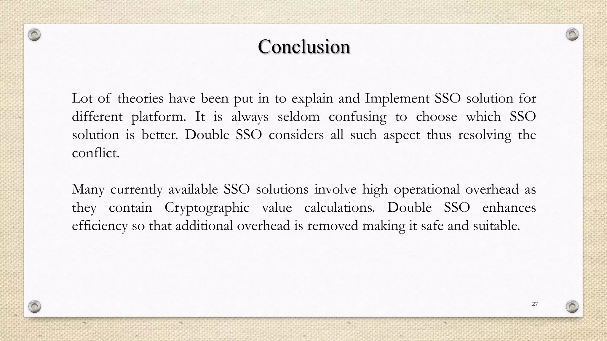 Conclusion
Lot of theories have been put in to explain and Implement SSO solution for
different platform. It is always seldom confusing to choose which SSO
solution is better. Double SSO considers all such aspect thus resolving the
conflict.

Many currently available SSO solutions involve high operational overhead as
they contain Cryptographic value calculations. Double SSO enhances
efficiency so that additional overhead is removed making it safe and suitable.

27

 