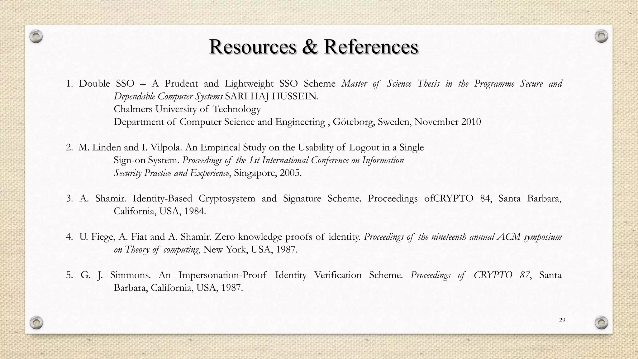 Resources & References
1. Double SSO – A Prudent and Lightweight SSO Scheme Master of Science Thesis in the Programme Secure and
Dependable Computer Systems SARI HAJ HUSSEIN.
Chalmers University of Technology
Department of Computer Science and Engineering , Göteborg, Sweden, November 2010
2. M. Linden and I. Vilpola. An Empirical Study on the Usability of Logout in a Single
Sign-on System. Proceedings of the 1st International Conference on Information
Security Practice and Experience, Singapore, 2005.
3. A. Shamir. Identity-Based Cryptosystem and Signature Scheme. Proceedings ofCRYPTO 84, Santa Barbara,
California, USA, 1984.
4. U. Fiege, A. Fiat and A. Shamir. Zero knowledge proofs of identity. Proceedings of the nineteenth annual ACM symposium
on Theory of computing, New York, USA, 1987.
5. G. J. Simmons. An Impersonation-Proof Identity Verification Scheme. Proceedings of CRYPTO 87, Santa
Barbara, California, USA, 1987.
29

 