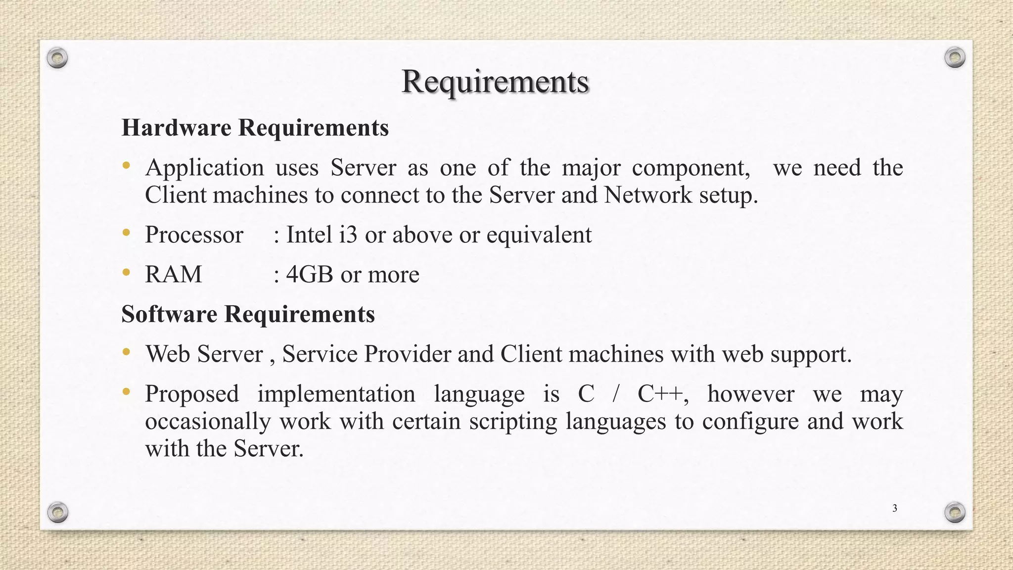 Requirements
Hardware Requirements

• Application uses Server as one of the major component, we need the
Client machines to connect to the Server and Network setup.

• Processor
• RAM

: Intel i3 or above or equivalent
: 4GB or more

Software Requirements

• Web Server , Service Provider and Client machines with web support.
• Proposed implementation language is C / C++, however we may
occasionally work with certain scripting languages to configure and work
with the Server.
3

 