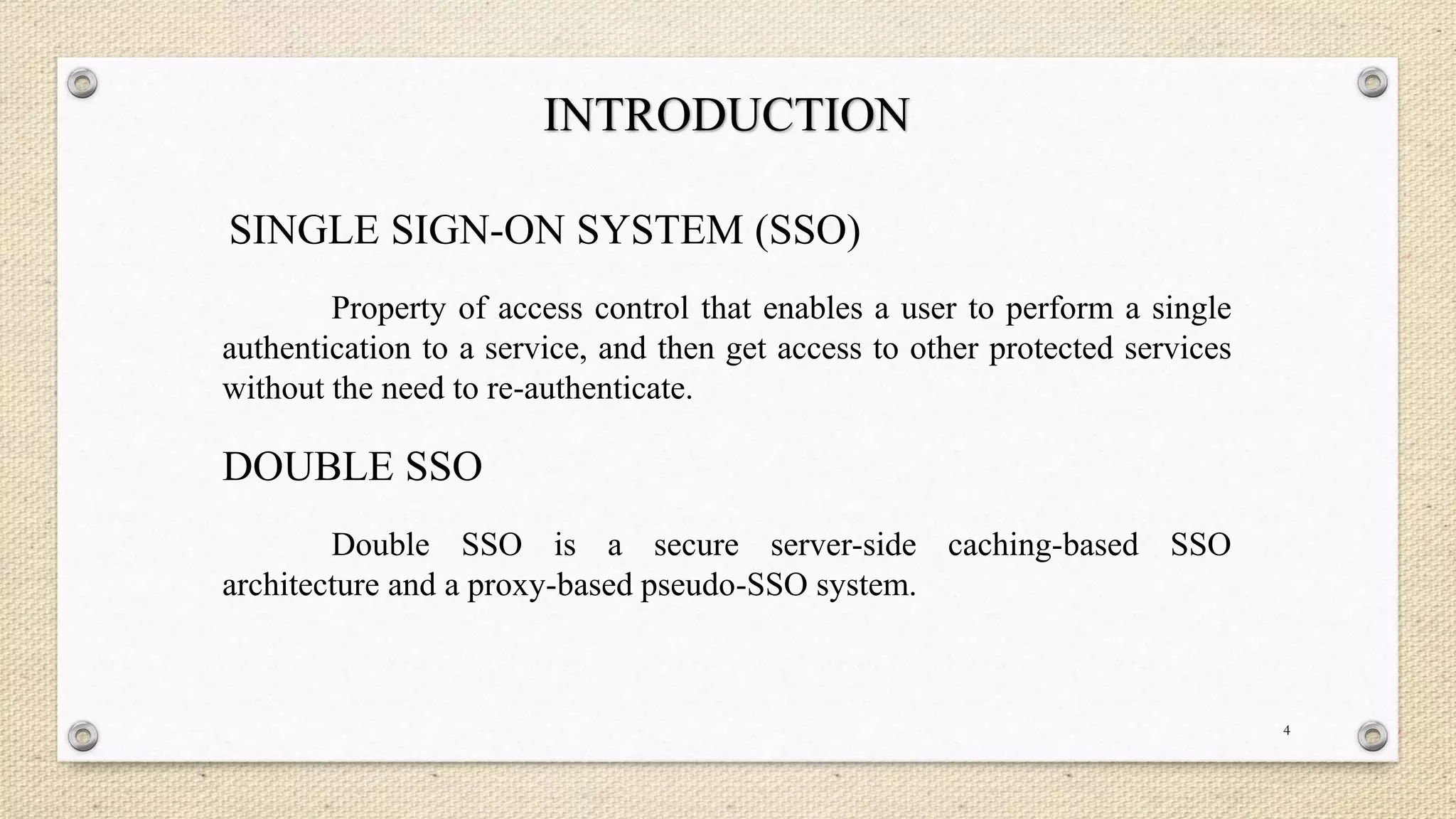 INTRODUCTION
SINGLE SIGN-ON SYSTEM (SSO)
Property of access control that enables a user to perform a single
authentication to a service, and then get access to other protected services
without the need to re-authenticate.

DOUBLE SSO
Double SSO is a secure server-side caching-based SSO
architecture and a proxy-based pseudo-SSO system.

4

 