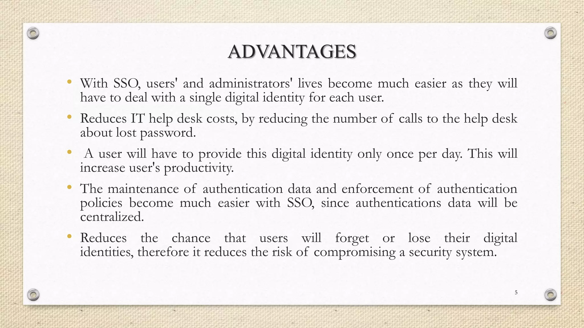 ADVANTAGES
• With SSO, users' and administrators' lives become much easier as they will
•

•
•
•

have to deal with a single digital identity for each user.
Reduces IT help desk costs, by reducing the number of calls to the help desk
about lost password.
A user will have to provide this digital identity only once per day. This will
increase user's productivity.
The maintenance of authentication data and enforcement of authentication
policies become much easier with SSO, since authentications data will be
centralized.
Reduces the chance that users will forget or lose their digital
identities, therefore it reduces the risk of compromising a security system.
5

 