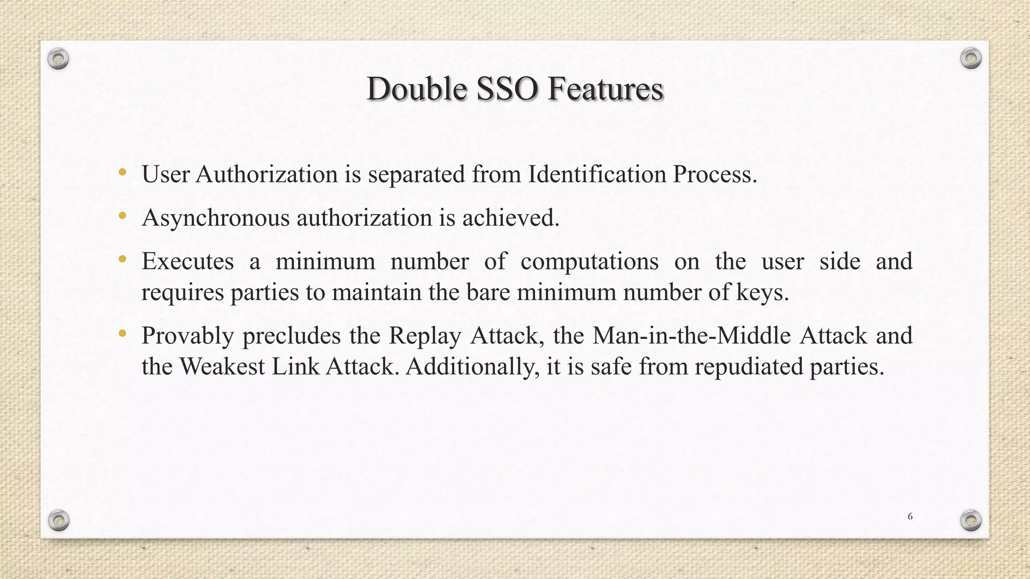 Double SSO Features
• User Authorization is separated from Identification Process.
• Asynchronous authorization is achieved.
• Executes a minimum number of computations on the user side and
requires parties to maintain the bare minimum number of keys.

• Provably precludes the Replay Attack, the Man-in-the-Middle Attack and
the Weakest Link Attack. Additionally, it is safe from repudiated parties.

6

 