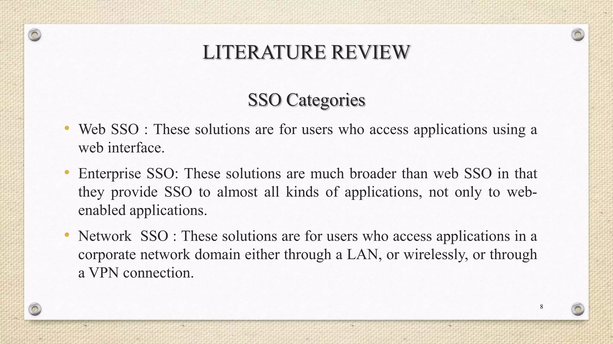 LITERATURE REVIEW
SSO Categories
• Web SSO : These solutions are for users who access applications using a
web interface.

• Enterprise SSO: These solutions are much broader than web SSO in that
they provide SSO to almost all kinds of applications, not only to webenabled applications.

• Network SSO : These solutions are for users who access applications in a
corporate network domain either through a LAN, or wirelessly, or through
a VPN connection.
8

 