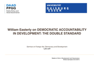 William Easterly on DEMOCRATIC ACCOUNTABILITY
IN DEVELOPMENT: THE DOUBLE STANDARD 
Seminar on Foreign Aid, Democracy and Development

Lyla Latif

Master of Arts in Development and Governance 

Winter Semester 2014/2015

	 	 	 	 	 	
	 

	
 