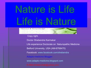 Nature is Life
Life is Nature
Copy right.
Doctor Shebendra Karmakar
Life experience Doctorate on Naturopathic Medicine
Belford University, USA (AM-8768470)
Facebook: www.facebook.com/shebendra
Adapto-medicine Blogger:
www.adapto-medicine.blogspot.com
E-Mail:shebendrak@yahoo.com
 