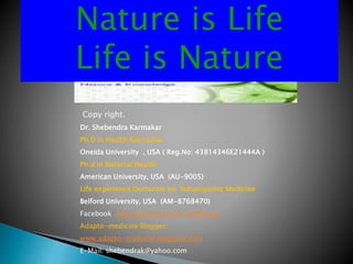 Nature is Life
Life is Nature
Copy right.
Dr. Shebendra Karmakar
Ph.D in Health Education
Oneida University , USA ( Reg.No: 43814346E21444A )
Ph.d in Naturral Health
American University, USA (AU-9005)
Life experience Doctorate on Naturopathic Medicine
Belford University, USA (AM-8768470)
Facebook: www.facebook.com/shebendra
Adapto-medicine Blogger:
www.adapto-medicine.blogspot.com
E-Mail: shebendrak@yahoo.com
 
