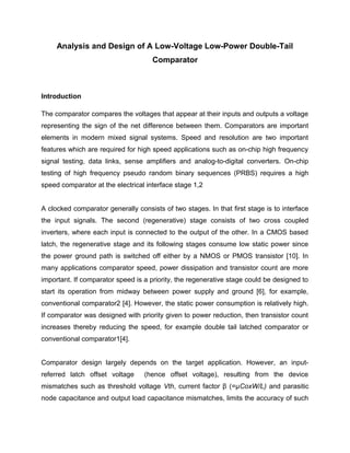 Analysis and Design of A Low-Voltage Low-Power Double-Tail
Comparator
Introduction
The comparator compares the voltages that appear at their inputs and outputs a voltage
representing the sign of the net difference between them. Comparators are important
elements in modern mixed signal systems. Speed and resolution are two important
features which are required for high speed applications such as on-chip high frequency
signal testing, data links, sense amplifiers and analog-to-digital converters. On-chip
testing of high frequency pseudo random binary sequences (PRBS) requires a high
speed comparator at the electrical interface stage 1,2
A clocked comparator generally consists of two stages. In that first stage is to interface
the input signals. The second (regenerative) stage consists of two cross coupled
inverters, where each input is connected to the output of the other. In a CMOS based
latch, the regenerative stage and its following stages consume low static power since
the power ground path is switched off either by a NMOS or PMOS transistor [10]. In
many applications comparator speed, power dissipation and transistor count are more
important. If comparator speed is a priority, the regenerative stage could be designed to
start its operation from midway between power supply and ground [6], for example,
conventional comparator2 [4]. However, the static power consumption is relatively high.
If comparator was designed with priority given to power reduction, then transistor count
increases thereby reducing the speed, for example double tail latched comparator or
conventional comparator1[4].
Comparator design largely depends on the target application. However, an input-
referred latch offset voltage (hence offset voltage), resulting from the device
mismatches such as threshold voltage Vth, current factor β (=μCoxW/L) and parasitic
node capacitance and output load capacitance mismatches, limits the accuracy of such
 