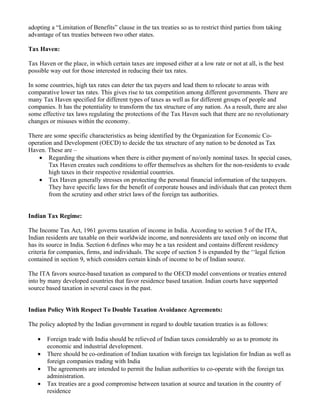 adopting a “Limitation of Benefits” clause in the tax treaties so as to restrict third parties from taking
advantage of tax treaties between two other states.

Tax Haven:

Tax Haven or the place, in which certain taxes are imposed either at a low rate or not at all, is the best
possible way out for those interested in reducing their tax rates.

In some countries, high tax rates can deter the tax payers and lead them to relocate to areas with
comparative lower tax rates. This gives rise to tax competition among different governments. There are
many Tax Haven specified for different types of taxes as well as for different groups of people and
companies. It has the potentiality to transform the tax structure of any nation. As a result, there are also
some effective tax laws regulating the protections of the Tax Haven such that there are no revolutionary
changes or misuses within the economy.

There are some specific characteristics as being identified by the Organization for Economic Co-
operation and Development (OECD) to decide the tax structure of any nation to be denoted as Tax
Haven. These are –
    • Regarding the situations when there is either payment of no/only nominal taxes. In special cases,
        Tax Haven creates such conditions to offer themselves as shelters for the non-residents to evade
        high taxes in their respective residential countries.
    • Tax Haven generally stresses on protecting the personal financial information of the taxpayers.
        They have specific laws for the benefit of corporate houses and individuals that can protect them
        from the scrutiny and other strict laws of the foreign tax authorities.


Indian Tax Regime:

The Income Tax Act, 1961 governs taxation of income in India. According to section 5 of the ITA,
Indian residents are taxable on their worldwide income, and nonresidents are taxed only on income that
has its source in India. Section 6 defines who may be a tax resident and contains different residency
criteria for companies, firms, and individuals. The scope of section 5 is expanded by the ‘‘legal fiction
contained in section 9, which considers certain kinds of income to be of Indian source.

The ITA favors source-based taxation as compared to the OECD model conventions or treaties entered
into by many developed countries that favor residence based taxation. Indian courts have supported
source based taxation in several cases in the past.


Indian Policy With Respect To Double Taxation Avoidance Agreements:

The policy adopted by the Indian government in regard to double taxation treaties is as follows:

   •   Foreign trade with India should be relieved of Indian taxes considerably so as to promote its
       economic and industrial development.
   •   There should be co-ordination of Indian taxation with foreign tax legislation for Indian as well as
       foreign companies trading with India
   •   The agreements are intended to permit the Indian authorities to co-operate with the foreign tax
       administration.
   •   Tax treaties are a good compromise between taxation at source and taxation in the country of
       residence
 