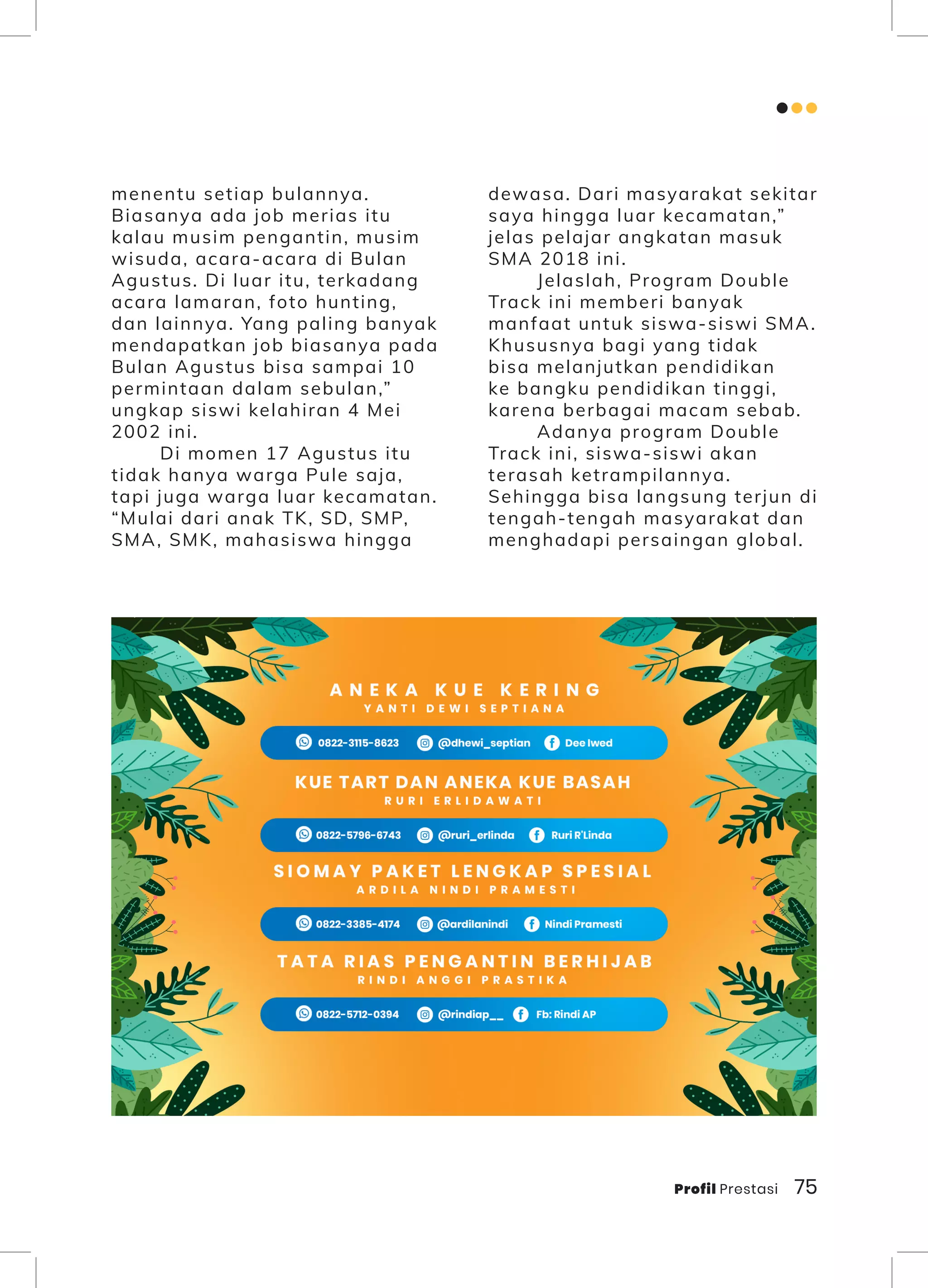 Profil Prestasi 75
menentu setiap bulannya.
Biasanya ada job merias itu
kalau musim pengantin, musim
wisuda, acara-acara di Bulan
Agustus. Di luar itu, terkadang
acara lamaran, foto hunting,
dan lainnya. Yang paling banyak
mendapatkan job biasanya pada
Bulan Agustus bisa sampai 10
permintaan dalam sebulan,”
ungkap siswi kelahiran 4 Mei
2002 ini.
Di momen 17 Agustus itu
tidak hanya warga Pule saja,
tapi juga warga luar kecamatan.
“Mulai dari anak TK, SD, SMP,
SMA, SMK, mahasiswa hingga
dewasa. Dari masyarakat sekitar
saya hingga luar kecamatan,”
jelas pelajar angkatan masuk
SMA 2018 ini.
Jelaslah, Program Double
Track ini memberi banyak
manfaat untuk siswa-siswi SMA.
Khususnya bagi yang tidak
bisa melanjutkan pendidikan
ke bangku pendidikan tinggi,
karena berbagai macam sebab.
Adanya program Double
Track ini, siswa-siswi akan
terasah ketrampilannya.
Sehingga bisa langsung terjun di
tengah-tengah masyarakat dan
menghadapi persaingan global.
 
