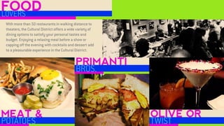 MEAT & 
POTATOES 
PRIMANTI 
BROS. 
OLIVE OR 
TWIST 
With more than 50 restaurants in walking distance to theaters, the Cultural District offers a wide variety of dining options to satisfy your personal tastes and budget. Enjoying a relaxing meal before a show or capping off the evening with cocktails and dessert add to a pleasurable experience in the Cultural District. 
FOOD 
LOVERS  