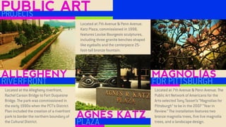 ALLEGHENY 
RIVERFRONT 
AGNES KATZ 
PLAZA 
MAGNOLIAS 
FOR PITTSBURGH 
PUBLIC ART 
PROJECTS 
Located at the Allegheny riverfront, Rachel Carson Bridge to Fort Duquesne Bridge. The park was commissioned in the early 1990s when the PCT’s District Plan included the creation of a riverfront park to border the northern boundary of the Cultural District. 
Located at 7th Avenue & Penn Avenue. Katz Plaza, commissioned in 1998, features Louise Bourgeois sculptures, including three granite benches shaped like eyeballs and the centerpiece 25- foot-tall bronze fountain. 
Located at 7th Avenue & Penn Avenue. The Public Art Network of Americans for the Arts selected Tony Tasset’s “Magnolias for Pittsburgh” to be in the 2007 “Year in Review.” The installation features two bronze magnolia trees, five live magnolia trees, and a landscape design.  