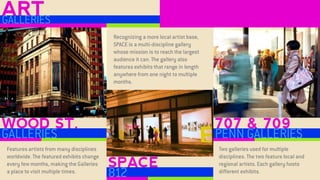 WOOD ST. 
GALLERIES 
SPACE 
812 
707 & 709 
PENN GALLERIES 
ART 
GALLERIES 
Features artists from many disciplines worldwide. The featured exhibits change every few months, making the Galleries a place to visit multiple times. 
Recognizing a more local artist base, SPACE is a multi-discipline gallery whose mission is to reach the largest audience it can. The gallery also features exhibits that range in length anywhere from one night to multiple months. 
Two galleries used for multiple disciplines. The two feature local and regional artists. Each gallery hosts different exhibits.  