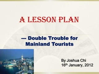 A Lesson Plan

--- Double Trouble for
   Mainland Tourists


               By Joshua Chi
               16th January, 2012
 