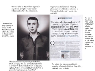 The first letter of the article is larger than
any others, giving the reader a clear
indictor as to where the article starts.

Important and emotionally affecting
phrases are in bold to draw attention to
them, and make the story sound more
dramatic.
The use of
the phrase
“THE MOJO
INTERVIEW”
tells the
reader that
this is the
definite
interview,
and there is
nothing like
it. The use of
capitals also
draws
attention to
it.

On the double
page spread, an
image of the
Marc Almond, of
whom the article
is about, adorns
one of the pages.

The colour scheme is primarily that of white,
black, and grey. This has connotations that this
is a relatively dark article that isn’t particularly
upbeat, further emphasised by the text which is
primarily negative such as “near fatal”

The article also features an editorial,
providing a further insight into the article,
making it more in-depth.

 