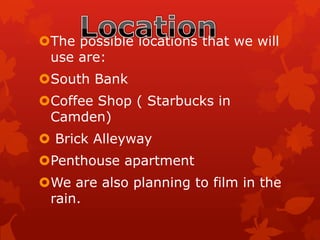 The possible locations that we will
use are:
South Bank
Coffee Shop ( Starbucks in
Camden)
 Brick Alleyway
Penthouse apartment
We are also planning to film in the
rain.
 
