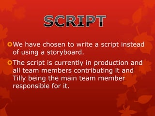 We have chosen to write a script instead
of using a storyboard.
The script is currently in production and
all team members contributing it and
Tilly being the main team member
responsible for it.
 
