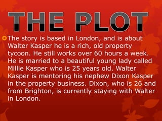 The story is based in London, and is about
Walter Kasper he is a rich, old property
tycoon. He still works over 60 hours a week.
He is married to a beautiful young lady called
Millie Kasper who is 25 years old. Walter
Kasper is mentoring his nephew Dixon Kasper
in the property business. Dixon, who is 26 and
from Brighton, is currently staying with Walter
in London.
 