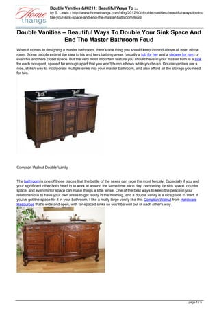 Double Vanities &#8211; Beautiful Ways To ...
                     by S. Lewis - http://www.homethangs.com/blog/2012/03/double-vanities-beautiful-ways-to-dou
                     ble-your-sink-space-and-end-the-master-bathroom-feud/



Double Vanities – Beautiful Ways To Double Your Sink Space And
                 End The Master Bathroom Feud
When it comes to designing a master bathroom, there's one thing you should keep in mind above all else: elbow
room. Some people extend the idea to his and hers bathing areas (usually a tub for her and a shower for him) or
even his and hers closet space. But the very most important feature you should have in your master bath is a sink
for each occupant, spaced far enough apart that you won't bump elbows while you brush. Double vanities are a
nice, stylish way to incorporate multiple sinks into your master bathroom, and also afford all the storage you need
for two.




Compton Walnut Double Vanity


The bathroom is one of those places that the battle of the sexes can rage the most fiercely. Especially if you and
your significant other both head in to work at around the same time each day, competing for sink space, counter
space, and even mirror space can make things a little tense. One of the best ways to keep the peace in your
relationship is to have your own areas to get ready in the morning, and a double vanity is a nice place to start. If
you've got the space for it in your bathroom, I like a really large vanity like this Compton Walnut from Hardware
Resources that's wide and open, with far-spaced sinks so you'll be well out of each other's way.




                                                                                                             page 1 / 5
 
