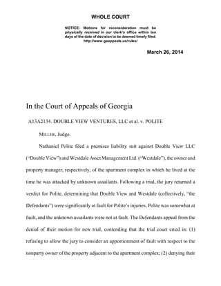WHOLE COURT
NOTICE: Motions for reconsideration must be
physically received in our clerk’s office within ten
days of the date of decision to be deemed timely filed.
http://www.gaappeals.us/rules/
March 26, 2014
In the Court of Appeals of Georgia
A13A2134. DOUBLE VIEW VENTURES, LLC et al. v. POLITE
MILLER, Judge.
Nathaniel Polite filed a premises liability suit against Double View LLC
(“Double View”) and Westdale Asset Management Ltd. (“Westdale”), the ownerand
property manager, respectively, of the apartment complex in which he lived at the
time he was attacked by unknown assailants. Following a trial, the jury returned a
verdict for Polite, determining that Double View and Westdale (collectively, “the
Defendants”) were significantly at fault for Polite’s injuries, Polite was somewhat at
fault, and the unknown assailants were not at fault. The Defendants appeal from the
denial of their motion for new trial, contending that the trial court erred in: (1)
refusing to allow the jury to consider an apportionment of fault with respect to the
nonparty owner of the property adjacent to the apartment complex; (2) denying their
 