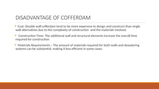 DISADVANTAGE OF COFFERDAM
 Cost- Double wall cofferdam tend to be more expensive to design and construct than single
wall alternatives due to the complexity of construction and the materials involved.
 Construction Time- The additional wall and structural elements increase the overall time
required for construction
 Materials Requirements – The amount of materials required for both walls and dewatering
systems can be substantial, making it less efficient in some cases.
 
