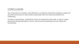 CONCLUSION
The construction of a double- wall cofferdam is an effective method for providing a stable and
dry work environment in water bodies, particularly when the external conditions are
challenging.
It involves careful design, including the choice of materials for both walls, as well as careful
planning of dewatering systems, access, and structural monitoring to ensure safety and
functionality.
 