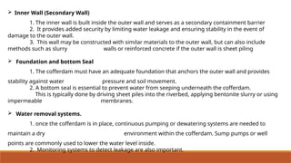  Inner Wall (Secondary Wall)
1. The inner wall is built inside the outer wall and serves as a secondary containment barrier
2. It provides added security by limiting water leakage and ensuring stability in the event of
damage to the outer wall.
3. This wall may be constructed with similar materials to the outer wall, but can also include
methods such as slurry walls or reinforced concrete if the outer wall is sheet piling
 Foundation and bottom Seal
1. The cofferdam must have an adequate foundation that anchors the outer wall and provides
stability against water pressure and soil movement.
2. A bottom seal is essential to prevent water from seeping underneath the cofferdam.
This is typically done by driving sheet piles into the riverbed, applying bentonite slurry or using
impermeable membranes.
 Water removal systems.
1. once the cofferdam is in place, continuous pumping or dewatering systems are needed to
maintain a dry environment within the cofferdam. Sump pumps or well
points are commonly used to lower the water level inside.
2. Monitoring systems to detect leakage are also important.
 