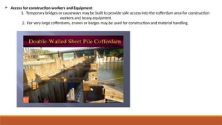  Access for construction workers and Equipment
1. Temporary bridges or causeways may be built to provide safe access into the cofferdam area for construction
workers and heavy equipment.
2. For very large cofferdams, cranes or barges may be used for construction and material handling.
 