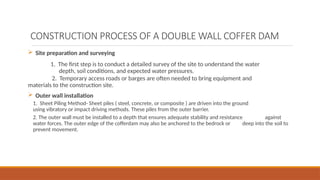 CONSTRUCTION PROCESS OF A DOUBLE WALL COFFER DAM
 Site preparation and surveying
1. The first step is to conduct a detailed survey of the site to understand the water
depth, soil conditions, and expected water pressures.
2. Temporary access roads or barges are often needed to bring equipment and
materials to the construction site.
 Outer wall installation
1. Sheet Piling Method- Sheet piles ( steel, concrete, or composite ) are driven into the ground
using vibratory or impact driving methods. These piles from the outer barrier.
2. The outer wall must be installed to a depth that ensures adequate stability and resistance against
water forces. The outer edge of the cofferdam may also be anchored to the bedrock or deep into the soil to
prevent movement.
 