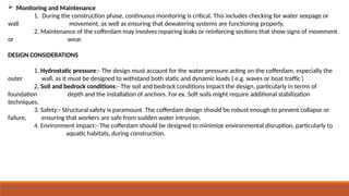  Monitoring and Maintenance
1. During the construction phase, continuous monitoring is critical. This includes checking for water seepage or
wall movement, as well as ensuring that dewatering systems are functioning properly.
2. Maintenance of the cofferdam may involves repairing leaks or reinforcing sections that show signs of movement
or wear.
DESIGN CONSIDERATIONS
1. Hydrostatic pressure:- The design must account for the water pressure acting on the cofferdam, especially the
outer wall, as it must be designed to withstand both static and dynamic loads ( e.g. waves or boat traffic )
2. Soil and bedrock conditions:- The soil and bedrock conditions impact the design, particularly in terms of
foundation depth and the installation of anchors. For ex. Soft soils might require additional stabilization
techniques.
3. Safety:- Structural safety is paramount. The cofferdam design should be robust enough to prevent collapse or
failure, ensuring that workers are safe from sudden water intrusion.
4. Environment Impact:- The cofferdam should be designed to minimize environmental disruption, particularly to
aquatic habitats, during construction.
 