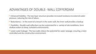 ADVANTAGES OF DOUBLE- WALL COFFERDAM
 Enhanced Stability:- The two-layer structure provides increased resistance to external water
pressure, reducing the risk of failure.
 Redundancy :- in the event of a breach in the outer wall, the inner wall provides a backup
 Flexibility:- Double wall cofferdam can be customized for a variety of site conditions, form
shallow waters to deep, turbulent environments.
 Lower water leakage:- The two walls reduce the potential for water seepage, ensuring a more
controlled and dry construction environment.
 