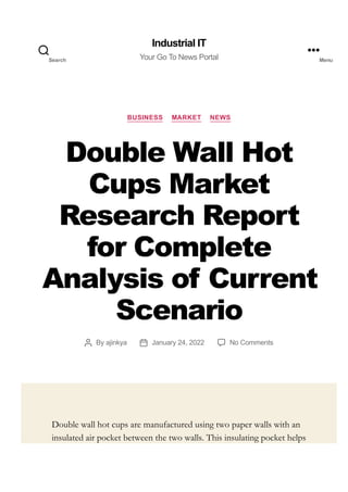 BUSINESS MARKET NEWS
Double Wall Hot
Cups Market
Research Report
for Complete
Analysis of Current
Scenario
By ajinkya January 24, 2022 No Comments
Double wall hot cups are manufactured using two paper walls with an
insulated air pocket between the two walls. This insulating pocket helps
Industrial IT
Your Go To News Portal
Search Menu
 
