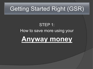 Getting Started Right (GSR)
STEP 1:
How to save more using your
Anyway money
 