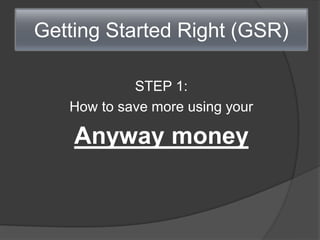 Getting Started Right (GSR)
STEP 1:
How to save more using your
Anyway money
 
